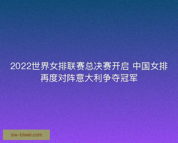 2022世界女排联赛总决赛开启 中国女排再度对阵意大利争夺冠军