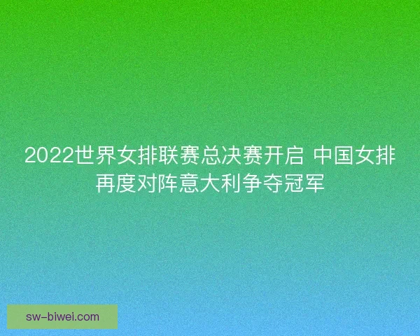 2022世界女排联赛总决赛开启 中国女排再度对阵意大利争夺冠军