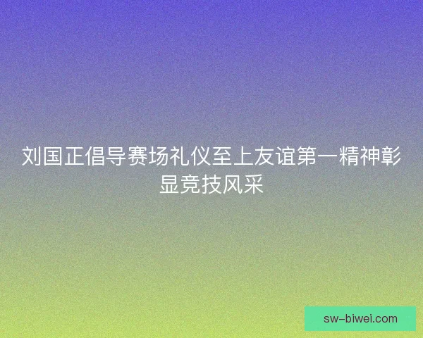 刘国正倡导赛场礼仪至上友谊第一精神彰显竞技风采